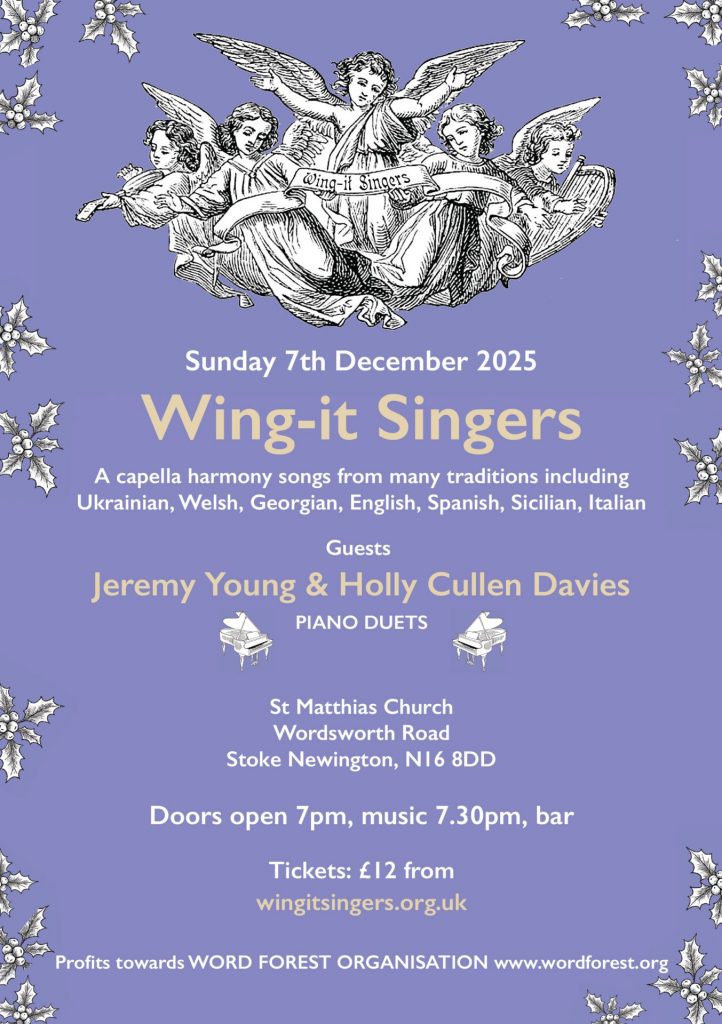 Buy tickets (£12) for Wing-It Singers concert on Sunday 7 December at St Matthias Church, N16 8DD. Guests: Jeremy Young & Holly Cullen Davies, piano duets. Doors open 7pm, music 7.30pm, bar. Profits towards World Forest Organisation worldforest.org